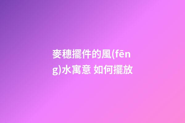 麥穗擺件的風(fēng)水寓意 如何擺放